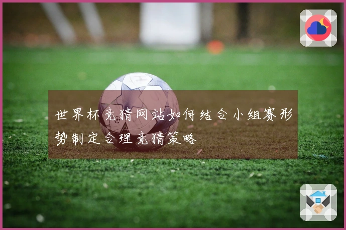 世界杯竞猜网站如何结合小组赛形势制定合理竞猜策略